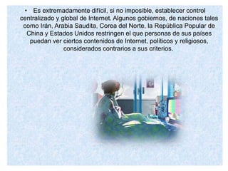 • Es extremadamente difícil, si no imposible, establecer control
centralizado y global de Internet. Algunos gobiernos, de naciones tales
como Irán, Arabia Saudita, Corea del Norte, la República Popular de
China y Estados Unidos restringen el que personas de sus países
puedan ver ciertos contenidos de Internet, políticos y religiosos,
considerados contrarios a sus criterios.
 