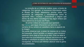 La consulta de un índice se realiza, pues, a través de
categorías. Por ejemplo, si buscamos información sobre
el Museo del Prado deberemos pinchar sobre una
secuencia de categorías y subcategorías como la
siguiente: Arte / museos / pinacotecas y seguro que
dentro de ésa última subcategoría hay algún enlace que
hace referencia al museo del Prado.
El primer índice de búsqueda que apareció
fue Yahoo! que sigue ofreciendo sus servicios. La
ventana de su versión en castellano tiene el aspecto de
la imagen.
Se puede observar que, a pesar de tratarse de un índice
de búsqueda, ofrece también un espacio para introducir
palabras clave (bajo el título de la web). Esto se debe a
que todos los buscadores que ofrecen servicios en la red
tienden a satisfacer al máximo las necesidades de los
navegantes, de forma que intentan abarcar toda la gama
de posibilidades.
¿COMO SE ESTABLECE UNA CATEGORIA DE BUSQUEDA?
 