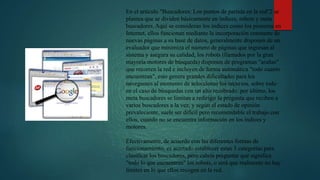 En el artículo "Buscadores: Los puntos de partida en la red"2 se
plantea que se dividen básicamente en índices, robots y meta
buscadores. Aquí se consideran los índices como los pioneros en
Internet, ellos funcionan mediante la incorporación constante de
nuevas páginas a su base de datos, generalmente disponen de un
evaluador que minimiza el número de páginas que ingresan al
sistema y asegura su calidad; los robots (llamados por la gran
mayoría motores de búsqueda) disponen de programas "arañas"
que recorren la red e incluyen de forma automática "todo cuanto
encuentran", esto genera grandes dificultades para los
navegantes al momento de seleccionar los recursos, sobre todo
en el caso de búsquedas con un alto recobrado; por último, los
meta buscadores se limitan a redirigir la pregunta que reciben a
varios buscadores a la vez, y según el estado de opinión
prevaleciente, suele ser difícil pero recomendable el trabajo con
ellos, cuando no se encuentra información en los índices y
motores.
Efectivamente, de acuerdo con las diferentes formas de
funcionamiento, es acertado establecer estas 3 categorías para
clasificar los buscadores, pero cabría preguntar qué significa
"todo lo que encuentran" los robots, o será que realmente no hay
límites en lo que ellos recogen en la red.
 