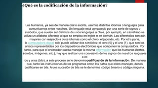 ¿Qué es la codificación de la información?
Los humanos, ya sea de manera oral o escrita, usamos distintos idiomas o lenguajes para
comunicarnos entre nosotros. Un lenguaje está compuesto por una serie de signos o
símbolos, que suelen ser distintos de unos lenguajes a otros, por ejemplo, en castellano se
utiliza un alfabeto diferente al que se emplea en inglés o en alemán. Las diferencias son aún
mayores con respecto a otros idiomas como el chino, el japonés, etc. Por otra parte,
la computadora digital sólo puede utilizar dos símbolos: el cero (0) y el uno (1), que son los
únicos representables por los dispositivos electrónicos que componen la computadora. Por
tanto, para que el ordenador pueda manejar la misma información que los humanos (textos,
sonidos, imágenes, etc.), hay que realizar una conversión de los signos de nuestros lenguajes
a ce
ros y unos (bits), a este proceso se le denominacodificación de la información. De manera
que, tanto las instrucciones de los programas como los datos que estos manejan, deben
codificarse en bits. A una sucesión de bits se le denomina código binario o código máquina.
 