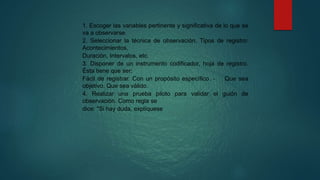 1. Escoger las variables pertinente y significativa de lo que se
va a observarse.
2. Seleccionar la técnica de observación. Tipos de registro:
Acontecimientos,
Duración, Intervalos, etc.
3. Disponer de un instrumento codificador, hoja de registro.
Ésta tiene que ser:
Fácil de registrar. Con un propósito específico. - Que sea
objetivo. Que sea válido.
4. Realizar una prueba piloto para validar el guión de
observación. Como regla se
dice: "Si hay duda, explíquese
 