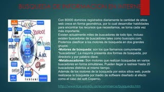 Con 80000 dominios registrados diariamente la cantidad de sitios
web crece en forma geométrica, por lo cual desarrollar habilidades
para encontrar los recursos que necesitamos, se torna cada vez
más importante.
Existen actualmente miles de buscadores de todo tipo, incluso
existen buscadores de buscadores tales como buscopio.com.
Podemos clasificar a los motores de búsqueda en dos grandes
grupos:
•Motores de búsqueda: son los que llamamos comunmente
"buscadores". La mayoría presenta dos formas de búsqueda, por
directorio y por palabra clave.
•Metabuscadores: Son motores que realizan búsquedas en varios
buscadores en forma simultánea. Pueden llegar a rastrear hasta 20
buscadores distintos al mismo tiempo.
Además de los motores de la búsqueda por estos sitios web, puede
realizarse la búsqueda por medio de software diseñado al efecto
como el caso del soft Copernic.
http://www.fce.unl.edu.ar/ecommerce/busqueda.htm
BUSQUEDA DE INFORMACION EN INTERNET
 