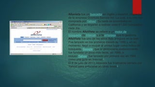 Altavista fue un buscador en inglés y español, propiedad
de la empresa Overture Service Inc. La cual, a su vez fue
comprada por Yahoo!. Su sede se encontraba en
California y se llegaron a realizar unas 61.000 búsquedas
cada día.
El nombre AltaVista se refiere a un motor de
búsqueda de Internet y a la empresa que lo gestiona.
AltaVista fue uno de los sitios más antiguos en la web.
Fue lanzado en los primeros meses de 1995 y, en su
momento, llegó a ocupar el primer lugar como índice de
búsqueda. Google, que lo destronaría posteriormente,
fue fundada un poco más tarde, en 1998, e
incluso Yahoo, fue lanzado por primera vez en 1994
como una guía en Internet.1
El 8 de julio de 2013, Altavista fue finalmente cerrado por
Yahoo! para enfocarse en otras áreas2 .
 