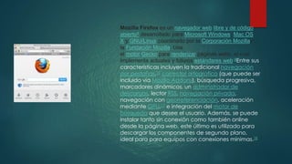 Mozilla Firefox es un navegador web libre y de código
abierto8 desarrollado para Microsoft Windows, Mac OS
X y GNU/Linux coordinado por la Corporación Mozillay
la Fundación Mozilla. Usa
el motor Gecko para renderizar páginas webs, el cual
implementa actuales y futuros estándares web.9Entre sus
características incluyen la tradicional navegación
por pestañas,16 corrector ortográfico (que puede ser
incluido vía Mozilla Addons), búsqueda progresiva,
marcadores dinámicos, un administrador de
descargas, lector RSS, navegación privada,
navegación con georreferenciación, aceleración
mediante GPU,17 e integración del motor de
búsqueda que desee el usuario. Además, se puede
instalar tanto sin conexión como también online
desde la página web, este último es utilizado para
descargar los componentes de segundo plano,
ideal para para equipos con conexiones mínimas.18
 