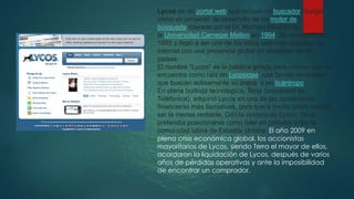 Lycos es un portal web que incluye un buscador. Surgió
como un proyecto de desarrollo de un motor de
búsqueda liderado por el Dr. Michael Mauldin de
la Universidad Carnegie Mellon en 1994. Se incorporó en
1995 y llegó a ser uno de los sitios web más visitados de
internet con una presencia global en alrededor de 40
países.
El nombre "Lycos" es la palabra griega para «lobo», que se
encuentra como raíz en Lycosidae, una familia de arañas
que buscan activamente su presa, o en licántropo.
En plena burbuja tecnologíca, Terra (propiedad de
Teléfonica), adquirió Lycos en una de las operaciones
financieras más llamativas, pero que a medio plazo resultó
ser la menos rentable. Con la compra de Lycos, Terra
pretendía posicionarse como líder en portales entre la
comunidad latina de Estados Unidos. El año 2009 en
plena crisis económica global, los accionistas
mayoritarios de Lycos, siendo Terra el mayor de ellos,
acordaron la liquidación de Lycos, después de varios
años de pérdidas operativas y ante la imposibilidad
de encontrar un comprador.
 