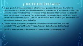 ¿QUE ES UN SITIO WEB? 
• Al igual que todo ordenador conectado a Internet tiene que estar identificado de una forma 
inequívoca respecto al resto de ordenadores mediante una dirección IP o nombre de dominio, para 
acceder a un determinado servicio o recurso de la Web, debemos utilizar también una dirección 
que la identifique de forma segura. Esto se lleva a cabo mediante los llamados URLs (Uniformor 
Universal Resource Locator). Los URLs son las direcciones de los recursos y de los servicios a los 
que podemos acceder a través de la Web. 
• La Web dispone de su propio protocolo de transferencia de documentos de hipertexto, 
llamado HTTP (HyperText Transfer Protocol, Protocolo de trasferencia de Hipertexto). 
• Los URLs tienen siempre un formato que ya nos es familiar: http://www.qdq.com 
 