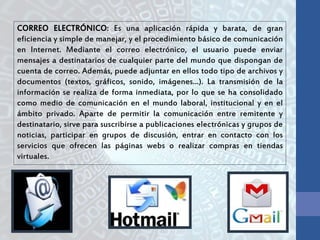 CORREO ELECTRÓNICO: Es una aplicación rápida y barata, de gran
eficiencia y simple de manejar, y el procedimiento básico de comunicación
en Internet. Mediante el correo electrónico, el usuario puede enviar
mensajes a destinatarios de cualquier parte del mundo que dispongan de
cuenta de correo. Además, puede adjuntar en ellos todo tipo de archivos y
documentos (textos, gráficos, sonido, imágenes...). La transmisión de la
información se realiza de forma inmediata, por lo que se ha consolidado
como medio de comunicación en el mundo laboral, institucional y en el
ámbito privado. Aparte de permitir la comunicación entre remitente y
destinatario, sirve para suscribirse a publicaciones electrónicas y grupos de
noticias, participar en grupos de discusión, entrar en contacto con los
servicios que ofrecen las páginas webs o realizar compras en tiendas
virtuales.
 