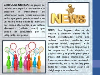 GRUPOS DE NOTICIA: Los grupos de
noticias son espacios destinados a la
discusión e intercambio de
información sobre temas concretos,
en los que participan interesados en
un mismo tema enviando mensajes
por correo electrónico a un tablero
electrónico (bulletin board) que
puede ser consultado por los
integrantes del grupo.
FORO: Son lugares abiertos de
debate y discusión dentro de la
MMM, estructurados como una
cadena temática, mediante una
pregunta inicial, respuestas a la
pregunta y eventuales respuestas a
las respuestas. Están alojados en
páginas web y se puede participar a
través del correo electrónico. Los
foros se presentan con un contenido
determinado, en la red los hay para
todos los temas. Pueden estar o no
dirigidos por un moderador.
 