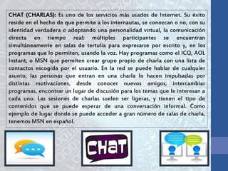 CHAT (CHARLAS): Es uno de los servicios más usados de Internet. Su éxito
reside en el hecho de que permite a los internautas, se conozcan o no, con su
identidad verdadera o adoptando una personalidad virtual, la comunicación
directa en tiempo real: múltiples participantes se encuentran
simultáneamente en salas de tertulia para expresarse por escrito y, en los
programas que lo permiten, usando la voz. Hay programas como el ICQ, AOL
Instant, o MSN que permiten crear grupo propio de charla con una lista de
contactos escogida por el usuario. En la red se puede hablar de cualquier
asunto, las personas que entran en una charla lo hacen impulsadas por
distintas motivaciones, desde conocer nuevos amigos, intercambiar
programas, encontrar un lugar de discusión para los temas que le interesan a
cada uno. Las sesiones de charlas suelen ser ligeras, y tienen el tipo de
contenidos que se puede esperar de una conversación informal. Como
ejemplo de lugar donde se puede acceder a gran número de salas de charla,
tenemos MSN en español.
 