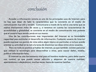 Acceder a información remota es uno de los principales usos de Internet; pero
no hay que dejar de lado la característica que la convierte en el medio de
comunicación mas útil y versátil. Comunicarse a través de la red es una tarea que se
realiza diariamente miles de veces y, si tenemos en cuenta las características de
accesibilidad y globalidad, se convierte en el medio de comunicación más potente
que el usuario haya tenido jamás en sus manos.
Una de las contribuciones mas importantes del Internet es su formidable
capacidad para estimular el desarrollo de información. Cualquier usuario de Internet
puede expresar sus puntos de vista sobre algún tópico en particular; e incluso puede
orientar su actividad en la red a la tarea de diseminar sus ideas entre otros usuarios.
Pero no todo es positivo al hablar de internet, ya que también existen personas
que utilizan la tecnología para desacreditar a otras, para causar daños, estafas,
publicar información falsa.
El internet es una herramienta vital para el hombre moderno, pero debe usarse
con control, ya que puede causar adicción y alejarnos de nuestra realidad,
apartándonos o alejándonos, muchas veces, hasta de nuestras familias.
conclusión
 