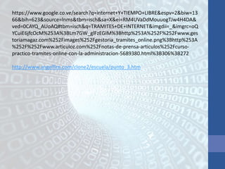 https://www.google.co.ve/search?q=internet+Y+TIEMPO+LIBRE&espv=2&biw=13
66&bih=623&source=lnms&tbm=isch&sa=X&ei=RM4UVaDdMouuogTJw4H4DA&
ved=0CAYQ_AUoAQ#tbm=isch&q=TRAMITES+DE+INTERNET&imgdii=_&imgrc=oQ
YCuiE6jfcOcM%253A%3BLm7GW_glFzEGIM%3Bhttp%253A%252F%252Fwww.ges
toriamagaz.com%252Fimages%252Fgestoria_tramites_online.png%3Bhttp%253A
%252F%252Fwww.articuloz.com%252Fnotas-de-prensa-articulos%252Fcurso-
practico-tramites-online-con-la-administracion-5689380.html%3B306%3B272
http://www.angelfire.com/clone2/escuela/punto_3.htm
 