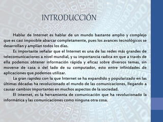 Hablar de Internet es hablar de un mundo bastante amplio y complejo
que es casi imposible abarcar completamente, pues los avances tecnológicos se
desarrollan y amplían todos los días.
Es importante señalar que el Internet es una de las redes más grandes de
telecomunicaciones a nivel mundial, y su importancia radica en que a través de
ella podemos obtener información rápida y eficaz sobre diversos temas, sin
moverse de casa o del lado de su computador, esto entre infinidades de
aplicaciones que podemos utilizar.
La gran rapidez con la que Internet se ha expandido y popularizado en las
últimas décadas ha revolucionado el mundo de las comunicaciones, llegando a
causar cambios importantes en muchos aspectos de la sociedad.
El internet, es la herramienta de comunicación que ha revolucionado la
informática y las comunicaciones como ninguna otra cosa.
INTRODUCCIÓN
 