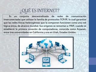 Es un conjunto descentralizado de redes de comunicación
interconectadas que utilizan la familia de protocolos TCP/IP, lo cual garantiza
que las redes físicas heterogéneas que la componen funcionen como una red
lógica única, de alcance mundial. Sus orígenes se remontan a 1969, cuando se
estableció la primera conexión de computadoras, conocida como Arpanet,
entre tres universidades en California y una en Utah, Estados Unidos.
¿QUÉ ES INTERNET?
 