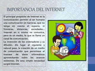 El principal propósito de Internet es la
comunicación: permitir al ser humano
una comunicación sin barreras, que no
tenga en cuenta el espacio, ni
fronteras, distancias, sociedades…
Internet en si mismo no comunica,
pero es un medio, lo que se llama un
canal de comunicación.
La invención de los ordenadores y su
difusión, dio lugar al siguiente y
natural paso, la creación de un medio
de comunicación que permitiese el
trasvase de datos informáticos
aprovechando todos los avances
existentes. De esta simple necesidad
surgió Internet.
IMPORTANCIA DEL INTERNET
 