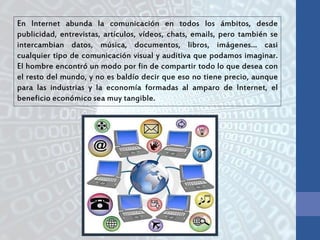 En Internet abunda la comunicación en todos los ámbitos, desde
publicidad, entrevistas, artículos, vídeos, chats, emails, pero también se
intercambian datos, música, documentos, libros, imágenes… casi
cualquier tipo de comunicación visual y auditiva que podamos imaginar.
El hombre encontró un modo por fin de compartir todo lo que desea con
el resto del mundo, y no es baldío decir que eso no tiene precio, aunque
para las industrias y la economía formadas al amparo de Internet, el
beneficio económico sea muy tangible.
 