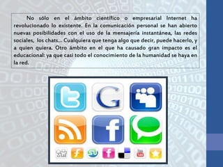 No sólo en el ámbito científico o empresarial Internet ha
revolucionado lo existente. En la comunicación personal se han abierto
nuevas posibilidades con el uso de la mensajería instantánea, las redes
sociales, los chats… Cualquiera que tenga algo que decir, puede hacerlo, y
a quien quiera. Otro ámbito en el que ha causado gran impacto es el
educacional: ya que casi todo el conocimiento de la humanidad se haya en
la red.
 