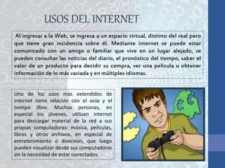 USOS DEL INTERNET
Al ingresar a la Web, se ingresa a un espacio virtual, distinto del real pero
que tiene gran incidencia sobre él. Mediante internet se puede estar
comunicado con un amigo o familiar que vive en un lugar alejado, se
pueden consultar las noticias del diario, el pronóstico del tiempo, saber el
valor de un producto para decidir su compra, ver una película u obtener
información de lo más variada y en múltiples idiomas.
Uno de los usos más extendidos de
internet tiene relación con el ocio y el
tiempo libre. Muchas personas, en
especial los jóvenes, utilizan internet
para descargar material de la red a sus
propias computadoras: música, películas,
libros y otros archivos, en especial de
entretenimiento o diversión, que luego
pueden visualizar desde sus computadoras
sin la necesidad de estar conectados.
 