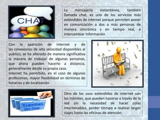 La mensajería instantánea, también
llamada chat, es uno de los servicios más
extendidos de internet porque permiten poner
en comunicación a dos o más personas de
manera sincrónica y en tiempo real, e
intercambiar información
Con la aparición de internet y de
las conexiones de alta velocidad disponibles al
público, se ha alterado de manera significativa
la manera de trabajar de algunas personas,
que ahora pueden hacerlo a distancia,
generalmente desde su propia casa.
Internet ha permitido, en el caso de algunas
profesiones, mayor flexibilidad en términos de
horarios y de localización
Otro de los usos extendidos de internet son
los trámites, que pueden hacerse a través de la
red sin la necesidad de hacer colas
interminables, perder tiempo o realizar largos
viajes hasta las oficinas de atención.
 