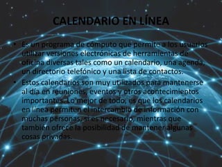 CALENDARIO EN LÍNEA
• Es un programa de cómputo que permite a los usuarios
utilizar versiones electrónicas de herramientas de
oficina diversas tales como un calendario, una agenda,
un directorio telefónico y una lista de contactos.
• Estos calendarios son muy utilizados para mantenerse
al día en reuniones, eventos y otros acontecimientos
importantes. Lo mejor de todo, es que los calendarios
en línea permiten el intercambio de información con
muchas personas, si es necesario, mientras que
también ofrece la posibilidad de mantener algunas
cosas privadas.
 