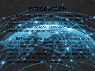 INTRODUCCIÓN
El internet, sin duda alguna ha revolucionado a el
mundo de una manera sorprendente, ya que, esta
herramienta ha vinculado al hombre estrechamente a
través de la comunicación, permitiendo así romper las
barreras del acto comunicativo.
Es importante destacar, que este fenómeno surge
gracias a la invención de los ordenadores, lo cual, permitió
dar paso a la creación de un medio de comunicación que
permitiese el trasvase de datos informáticos
aprovechando los avances existentes. De esta simple
necesidad surge el Internet como una necesidad de la
humanidad de compartir y comunicarse.
 