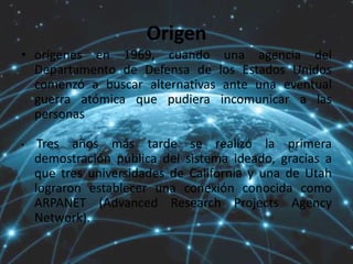 Origen
• orígenes en 1969, cuando una agencia del
Departamento de Defensa de los Estados Unidos
comenzó a buscar alternativas ante una eventual
guerra atómica que pudiera incomunicar a las
personas
• Tres años más tarde se realizó la primera
demostración pública del sistema ideado, gracias a
que tres universidades de California y una de Utah
lograron establecer una conexión conocida como
ARPANET (Advanced Research Projects Agency
Network).
 