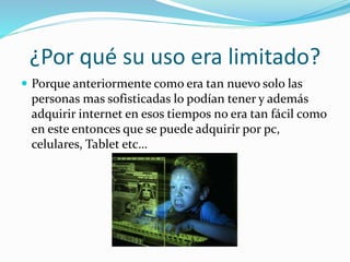 ¿Por qué su uso era limitado?
 Porque anteriormente como era tan nuevo solo las
personas mas sofisticadas lo podían tener y además
adquirir internet en esos tiempos no era tan fácil como
en este entonces que se puede adquirir por pc,
celulares, Tablet etc…
 