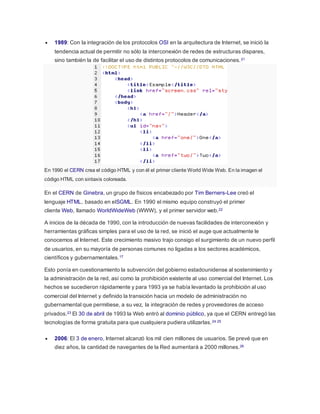  1989: Con la integración de los protocolos OSI en la arquitectura de Internet, se inició la
tendencia actual de permitir no sólo la interconexión de redes de estructuras dispares,
sino también la de facilitar el uso de distintos protocolos de comunicaciones.21
En 1990 el CERN crea el código HTML y con él el primer cliente World Wide Web. En la imagen el
código HTML con sintaxis coloreada.
En el CERN de Ginebra, un grupo de físicos encabezado por Tim Berners-Lee creó el
lenguaje HTML, basado en elSGML. En 1990 el mismo equipo construyó el primer
cliente Web, llamado WorldWideWeb (WWW), y el primer servidor web.22
A inicios de la década de 1990, con la introducción de nuevas facilidades de interconexión y
herramientas gráficas simples para el uso de la red, se inició el auge que actualmente le
conocemos al Internet. Este crecimiento masivo trajo consigo el surgimiento de un nuevo perfil
de usuarios, en su mayoría de personas comunes no ligadas a los sectores académicos,
científicos y gubernamentales.17
Esto ponía en cuestionamiento la subvención del gobierno estadounidense al sostenimiento y
la administración de la red, así como la prohibición existente al uso comercial del Internet. Los
hechos se sucedieron rápidamente y para 1993 ya se había levantado la prohibición al uso
comercial del Internet y definido la transición hacia un modelo de administración no
gubernamental que permitiese, a su vez, la integración de redes y proveedores de acceso
privados.23 El 30 de abril de 1993 la Web entró al dominio público, ya que el CERN entregó las
tecnologías de forma gratuita para que cualquiera pudiera utilizarlas.24 25
 2006: El 3 de enero, Internet alcanzó los mil cien millones de usuarios. Se prevé que en
diez años, la cantidad de navegantes de la Red aumentará a 2000 millones.26
 