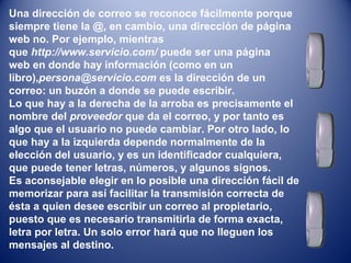Una dirección de correo se reconoce fácilmente porque
siempre tiene la @, en cambio, una dirección de página
web no. Por ejemplo, mientras
que http://www.servicio.com/ puede ser una página
web en donde hay información (como en un
libro),persona@servicio.com es la dirección de un
correo: un buzón a donde se puede escribir.
Lo que hay a la derecha de la arroba es precisamente el
nombre del proveedor que da el correo, y por tanto es
algo que el usuario no puede cambiar. Por otro lado, lo
que hay a la izquierda depende normalmente de la
elección del usuario, y es un identificador cualquiera,
que puede tener letras, números, y algunos signos.
Es aconsejable elegir en lo posible una dirección fácil de
memorizar para así facilitar la transmisión correcta de
ésta a quien desee escribir un correo al propietario,
puesto que es necesario transmitirla de forma exacta,
letra por letra. Un solo error hará que no lleguen los
mensajes al destino.
 