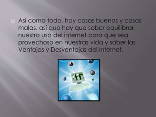  Así como todo, hay cosas buenas y cosas
malas, así que hay que saber equilibrar
nuestro uso del internet para que sea
provechoso en nuestras vida y saber las
Ventajas y Desventajas del Internet.
 