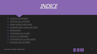 INDICE
 ¿QUE ES EL INTERNET?
 HISTORIA DEL INTERNET
 WWW (WORLD WIDE WEB)
 DOMINIO WEB Y PARA QUE SIRVE
 NAVEGADOR
 CONTENIDO DE LA WEB
 ¿QUE ES LA DEEPWEB?
 CONTENIDO DE LA DEEP-WEEB
 ESQUEMA DEL INTERNET
Barrios Ramírez Luis Alejandro y Tejeda Mota Aldar 2
 
