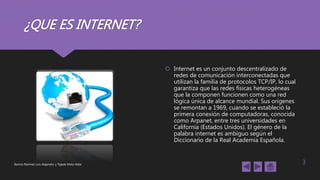 ¿QUE ES INTERNET?
 Internet es un conjunto descentralizado de
redes de comunicación interconectadas que
utilizan la familia de protocolos TCP/IP, lo cual
garantiza que las redes físicas heterogéneas
que la componen funcionen como una red
lógica única de alcance mundial. Sus orígenes
se remontan a 1969, cuando se estableció la
primera conexión de computadoras, conocida
como Arpanet, entre tres universidades en
California (Estados Unidos). El género de la
palabra internet es ambiguo según el
Diccionario de la Real Academia Española.
Barrios Ramírez Luis Alejandro y Tejeda Mota Aldar 3
 