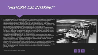 “HISTORIA DEL INTERNET”
 A mediados de años los sesenta distintos investigadores empezaron a estudiar la
posibilidad de construir una red de computadoras con propósitos militares,
conformada por unos equipos de diferentes características con una alta
capacidad y resistentes a fallas (en caso de una guerra nuclear), que usara como
medio las redes de comunicaciones existentes. De estos estudios surgieron la red
de computación de paquetes y los protocolos de comunicaciones.
La comunicación de paquetes consiste en dividir la informacion a transmitir en
pequeños fragmentos de tamaño uniforme llamados paquetes. Los paquetes se
numeran y se envían a través de la red, permitiendo que cada uno pueda tomar
un camino diferente. Al llegar a su destino los paquetes se ensamblan de nuevo
en el orden inicial, para reconstruir la informacion.
El departamento de defensa de los estados unidos construyo en 1969 la red
ARPANET, utilizando el sistema de conmutación de paquetes en lines telefónicas
para usos militares y científicos, correo electrónico y trasmisión de datos entre
computadores. En 1982 ARPANET se unió con milnet, nsfnet, usenet, y otras
redes existentes, dando origen a unternet.
Al surgir internet la inversión y el mantenimiento los costearon los que utilizaban
la red. En los años noventa internet creció superando todas las expectativas,
permitiendo la conexión económica desde los proveedores de internet o a través
de los servicios de línea existente, tales como América online, compuserve,
prodigy o Delphi.
Barrios Ramírez Luis Alejandro y Tejeda Mota Aldar 4
 