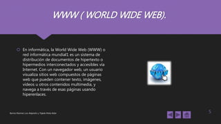 WWW ( WORLD WIDE WEB).
 En informática, la World Wide Web (WWW) o
red informática mundial1 es un sistema de
distribución de documentos de hipertexto o
hipermedios interconectados y accesibles vía
Internet. Con un navegador web, un usuario
visualiza sitios web compuestos de páginas
web que pueden contener texto, imágenes,
vídeos u otros contenidos multimedia, y
navega a través de esas páginas usando
hiperenlaces.
Barrios Ramírez Luis Alejandro y Tejeda Mota Aldar 5
 