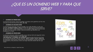 ¿QUE ES UN DOMINIO WEB Y PARA QUE
SIRVE?
 DOMINIOS DE PRIMER NIVEL
Los dominios de primer nivel son también conocidos como genéricos son los más
comunes son las terminaciones:.com, .net, .org.
 DOMINIOS DE SEGUNDO NIVEL
Los dominios de segundo nivel son aquellos cuyo sufijo identifica un país, por
ejemplo .br (Brasil), .it (Italia), .uk(Reino Unido). En algunas ocasiones los dominios
de segundo nivel no están disponibles y su se requiere utilizar que el dominio sea
de tercer nivel para poder acceder a esta terminación que identifica una
localización o un país.
 DOMINIOS DE TERCER NIVEL
Los dominio de tercer nivel son aquellos que se derivan de los de segundo nivel y
comienzan por abreviaciones como .com, .net,
.edu (Educación), .mil (Militar), .gov (Gobierno); además estos dominios terminan
con el sufijo de segundo nivel, por ejemplo: .edu.co, .com.br, .com.co, .org.ar, etc.
Se puede decir que el tercer nivel es de uso más localizado y ayuda a los motores
de búsqueda y a las personas a tener una mejor idea del carácter del sitio que
visitan.
Barrios Ramírez Luis Alejandro y Tejeda Mota Aldar 6
 