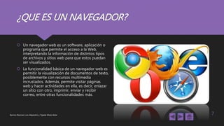 ¿QUE ES UN NAVEGADOR?
 Un navegador web es un software, aplicación o
programa que permite el acceso a la Web,
interpretando la información de distintos tipos
de archivos y sitios web para que estos puedan
ser visualizados.
 La funcionalidad básica de un navegador web es
permitir la visualización de documentos de texto,
posiblemente con recursos multimedia
incrustados. Además, permite visitar páginas
web y hacer actividades en ella, es decir, enlazar
un sitio con otro, imprimir, enviar y recibir
correo, entre otras funcionalidades más.
Barrios Ramírez Luis Alejandro y Tejeda Mota Aldar 7
 