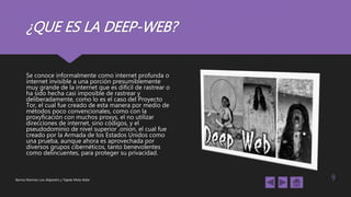 ¿QUE ES LA DEEP-WEB?
Se conoce informalmente como internet profunda o
internet invisible a una porción presumiblemente
muy grande de la internet que es difícil de rastrear o
ha sido hecha casi imposible de rastrear y
deliberadamente, como lo es el caso del Proyecto
Tor, el cual fue creado de esta manera por medio de
métodos poco convencionales, como con la
proxyficación con muchos proxys, el no utilizar
direcciones de internet, sino códigos, y el
pseudodominio de nivel superior .onion, el cual fue
creado por la Armada de los Estados Unidos como
una prueba, aunque ahora es aprovechada por
diversos grupos cibernéticos, tanto benevolentes
como delincuentes, para proteger su privacidad.
Barrios Ramírez Luis Alejandro y Tejeda Mota Aldar 9
 