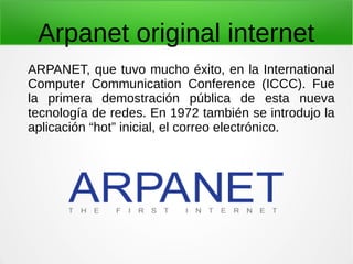 Arpanet original internet
ARPANET, que tuvo mucho éxito, en la International
Computer Communication Conference (ICCC). Fue
la primera demostración pública de esta nueva
tecnología de redes. En 1972 también se introdujo la
aplicación “hot” inicial, el correo electrónico.
 