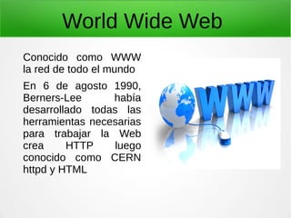 World Wide Web
Conocido como WWW
la red de todo el mundo
En 6 de agosto 1990,
Berners-Lee había
desarrollado todas las
herramientas necesarias
para trabajar la Web
crea HTTP luego
conocido como CERN
httpd y HTML
 