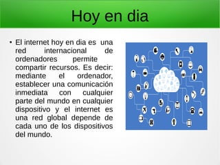 Hoy en dia
● El internet hoy en dia es una
red internacional de
ordenadores permite
compartir recursos. Es decir:
mediante el ordenador,
establecer una comunicación
inmediata con cualquier
parte del mundo en cualquier
dispositivo y el internet es
una red global depende de
cada uno de los dispositivos
del mundo.
 