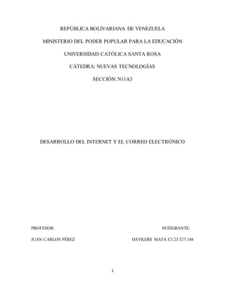 1
REPÚBLICA BOLIVARIANA DE VENEZUELA
MINISTERIO DEL PODER POPULAR PARA LA EDUCACIÓN
UNIVERSIDAD CATÓLICA SANTA ROSA
CÁTEDRA: NUEVAS TECNOLOGÍAS
SECCIÓN: N11A3
DESARROLLO DEL INTERNET Y EL CORREO ELECTRÓNICO
PROFESOR: INTEGRANTE:
JUAN CARLOS PÉREZ DAYKERS MATA CI 23.527.148
 