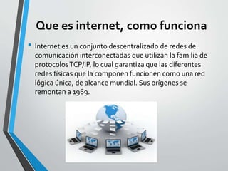 Que es internet, como funciona
• Internet es un conjunto descentralizado de redes de
comunicación interconectadas que utilizan la familia de
protocolosTCP/IP, lo cual garantiza que las diferentes
redes físicas que la componen funcionen como una red
lógica única, de alcance mundial. Sus orígenes se
remontan a 1969.
 