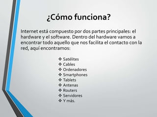 ¿Cómo funciona?
Internet está compuesto por dos partes principales: el
hardware y el software. Dentro del hardware vamos a
encontrar todo aquello que nos facilita el contacto con la
red, aquí encontramos:
 Satélites
 Cables
 Ordenadores
 Smartphones
 Tablets
 Antenas
 Routers
 Servidores
 Y más.
 