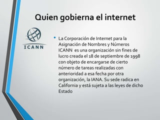 Quien gobierna el internet
• La Corporación de Internet para la
Asignación de Nombres y Números
ICANN es una organización sin fines de
lucro creada el 18 de septiembre de 1998
con objeto de encargarse de cierto
número de tareas realizadas con
anterioridad a esa fecha por otra
organización, la IANA. Su sede radica en
California y está sujeta a las leyes de dicho
Estado
 