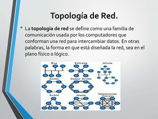 Topología de Red.
• La topología de red se define como una familia de
comunicación usada por los computadores que
conforman una red para intercambiar datos. En otras
palabras, la forma en que está diseñada la red, sea en el
plano físico o lógico.
 