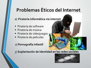 Problemas Éticos del Internet
1) Piratería informática vía internet
 Piratería de software
 Piratería de música
 Piratería de videojuegos
 Piratería de películas
2) Pornografía infantil
3) Suplantación de identidad en las redes sociales
 