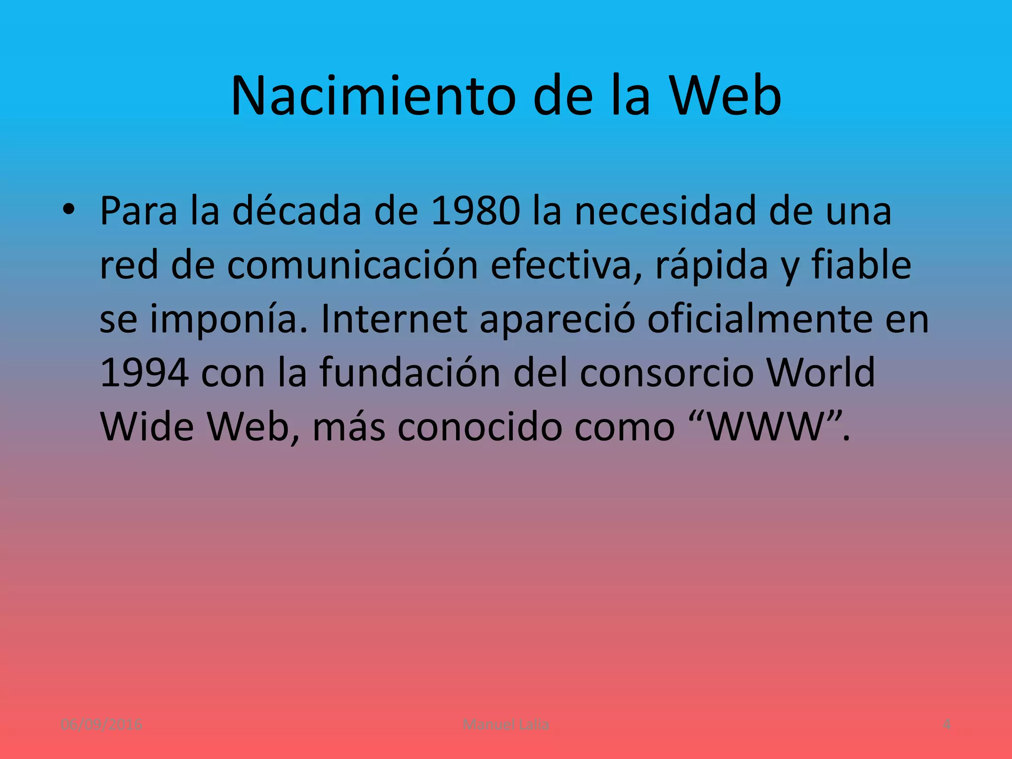 Nacimiento de la Web
• Para la década de 1980 la necesidad de una
red de comunicación efectiva, rápida y fiable
se imponía. Internet apareció oficialmente en
1994 con la fundación del consorcio World
Wide Web, más conocido como “WWW”.
06/09/2016 Manuel Lalia 4
 