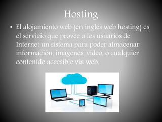 Hosting
• El alojamiento web (en inglés web hosting) es
el servicio que provee a los usuarios de
Internet un sistema para poder almacenar
información, imágenes, vídeo, o cualquier
contenido accesible vía web.
 
