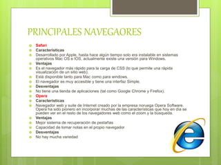  Safari
 Características
 Desarrollado por Apple, hasta hace algún tiempo solo era instalable en sistemas
operativos Mac OS e IOS, actualmente existe una versión para Windows.
 Ventajas
 Es el navegador más rápido para la carga de CSS (lo que permite una rápida
visualización de un sitio web).
 Está disponible tanto para Mac como para windows.
 El navegador es muy accesible y tiene una interfaz Simple.
 Desventajas
 No tiene una tienda de aplicaciones (tal como Google Chrome y Firefox).
 Opera
 Características
 Navegador web y suite de Internet creado por la empresa noruega Opera Software.
Opera ha sido pionero en incorporar muchas de las características que hoy en día se
pueden ver en el resto de los navegadores web como el zoom y la búsqueda.
 Ventajas
 Mejor sistema de recuperación de pestañas
 Capacidad de tomar notas en el propio navegador
 Desventajas
 No hay mucha variedad
PRINCIPALES NAVEGAORES
 