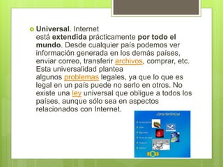  Universal. Internet
está extendida prácticamente por todo el
mundo. Desde cualquier país podemos ver
información generada en los demás países,
enviar correo, transferir archivos, comprar, etc.
Esta universalidad plantea
algunos problemas legales, ya que lo que es
legal en un país puede no serlo en otros. No
existe una ley universal que obligue a todos los
países, aunque sólo sea en aspectos
relacionados con Internet.
 