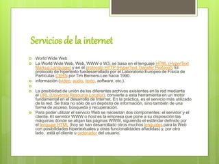 Servicios de la internet
 World Wide Web
 La World Wide Web, Web, WWW o W3, se basa en el lenguaje HTML (HyperText
Markup Language) y en el protocolo HTTP (HyperText Transfer Protocol). El
protocolo de hipertexto fuedesarrollado por el Laboratorio Europeo de Física de
Partículas CERN por Tim Berners-Lee hacia 1990.
 información (vídeo, audio, texto, software, etc.).

 La posibilidad de unión de los diferentes archivos existentes en la red mediante
el URL (Universal Resource Locator), convierte a esta herramienta en un motor
fundamental en el desarrollo de Internet. En la práctica, es el servicio más utilizado
de la red. Se trata no sólo de un depósito de información, sino también de una
forma de acceso, búsqueda y recuperación.
 Para poder utilizar el servicio Web se necesitan dos componentes: el servidor y el
cliente. El servidor WWW o host es la empresa que pone a su disposición las
máquinas donde se alojan las páginas WWW, siguiendo el estándar definido por
el lenguaje HTML (hoy se han desarrollado otros muchos lenguajes para la Web
con posibilidades hipertextuales y otras funcionalidades añadidas) y, por otro
lado, está el cliente u ordenador del usuario.
 